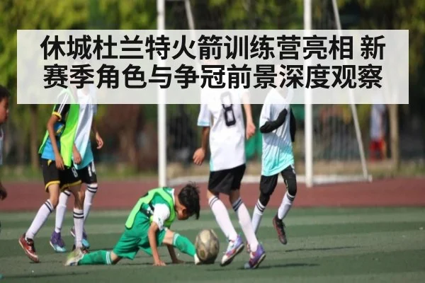 休城杜兰特火箭训练营亮相 新赛季角色与争冠前景深度观察